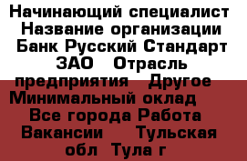 Начинающий специалист › Название организации ­ Банк Русский Стандарт, ЗАО › Отрасль предприятия ­ Другое › Минимальный оклад ­ 1 - Все города Работа » Вакансии   . Тульская обл.,Тула г.